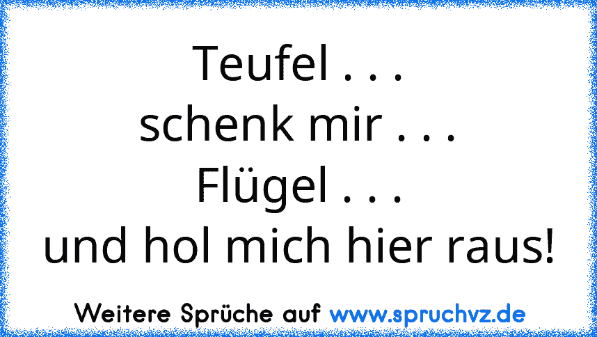 Teufel . . .
schenk mir . . .
Flügel . . .
und hol mich hier raus!