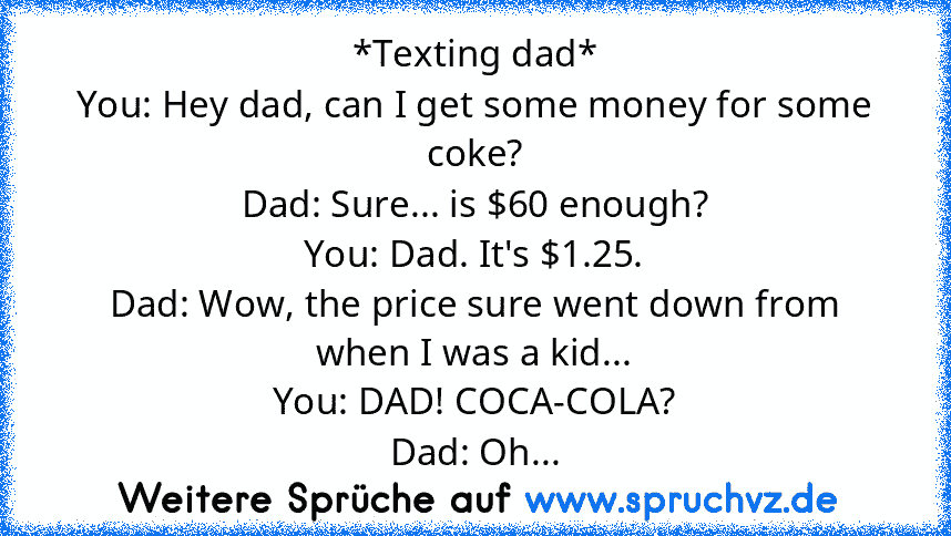 *Texting dad*
You: Hey dad, can I get some money for some coke?
Dad: Sure... is $60 enough?
You: Dad. It's $1.25.
Dad: Wow, the price sure went down from when I was a kid...
You: DAD! COCA-COLA?
Dad: Oh...