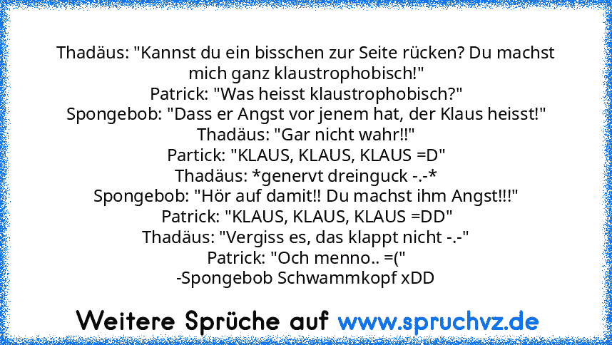 Thadäus: "Kannst du ein bisschen zur Seite rücken? Du machst mich ganz klaustrophobisch!"
Patrick: "Was heisst klaustrophobisch?"
Spongebob: "Dass er Angst vor jenem hat, der Klaus heisst!"
Thadäus: "Gar nicht wahr!!"
Partick: "KLAUS, KLAUS, KLAUS =D"
Thadäus: *genervt dreinguck -.-*
Spongebob: "Hör auf damit!! Du machst ihm Angst!!!"
Patrick: "KLAUS, KLAUS, KLAUS =DD"
Thadäus: "Vergiss es, das kl...