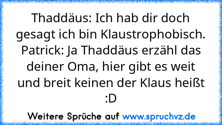 Thaddäus: Ich hab dir doch gesagt ich bin Klaustrophobisch.
Patrick: Ja Thaddäus erzähl das deiner Oma, hier gibt es weit und breit keinen der Klaus heißt :D