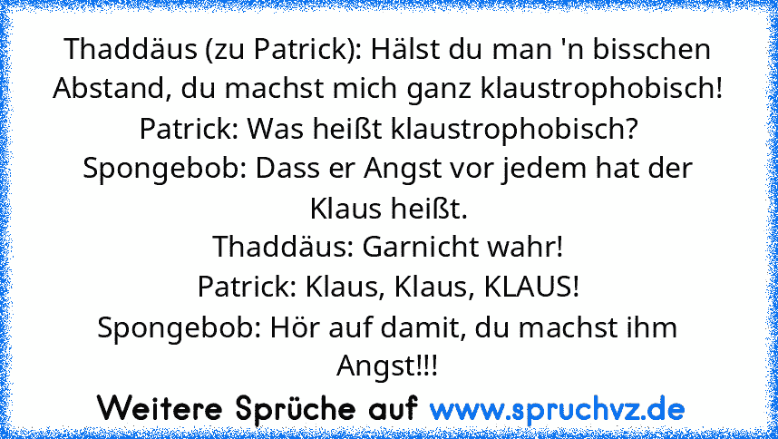 Thaddäus (zu Patrick): Hälst du man 'n bisschen Abstand, du machst mich ganz klaustrophobisch!
Patrick: Was heißt klaustrophobisch?
Spongebob: Dass er Angst vor jedem hat der Klaus heißt.
Thaddäus: Garnicht wahr!
Patrick: Klaus, Klaus, KLAUS!
Spongebob: Hör auf damit, du machst ihm Angst!!!