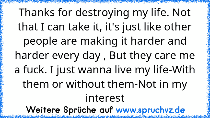 Thanks for destroying my life. Not that I can take it, it's just like other people are making it harder and harder every day , But they care me a fuck. I just wanna live my life-With them or without them-Not in my interest