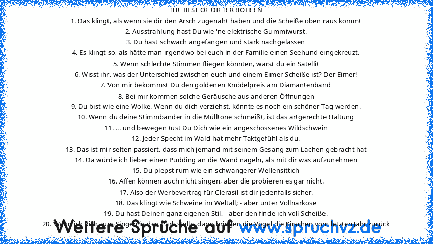 THE BEST OF DIETER BOHLEN
1. Das klingt, als wenn sie dir den Arsch zugenäht haben und die Scheiße oben raus kommt
2. Ausstrahlung hast Du wie 'ne elektrische Gummiwurst.
3. Du hast schwach angefangen und stark nachgelassen
4. Es klingt so, als hätte man irgendwo bei euch in der Familie einen Seehund eingekreuzt.
5. Wenn schlechte Stimmen fliegen könnten, wärst du ein Satellit
6. Wisst ihr, was...