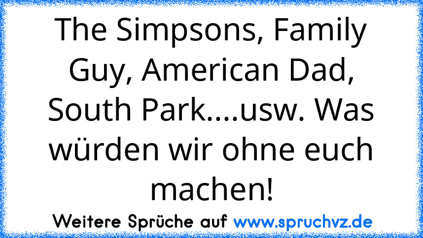 The Simpsons, Family Guy, American Dad, South Park....usw. Was würden wir ohne euch machen!