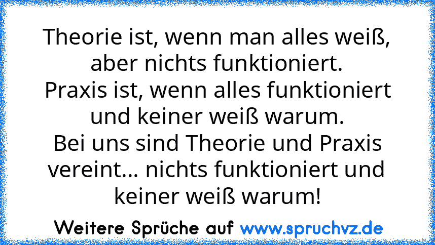 Theorie ist, wenn man alles weiß, aber nichts funktioniert.
Praxis ist, wenn alles funktioniert und keiner weiß warum.
Bei uns sind Theorie und Praxis vereint... nichts funktioniert und keiner weiß warum!