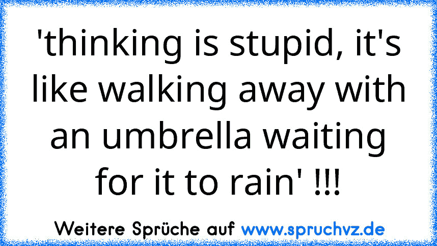 'thinking is stupid, it's like walking away with an umbrella waiting for it to rain' !!!