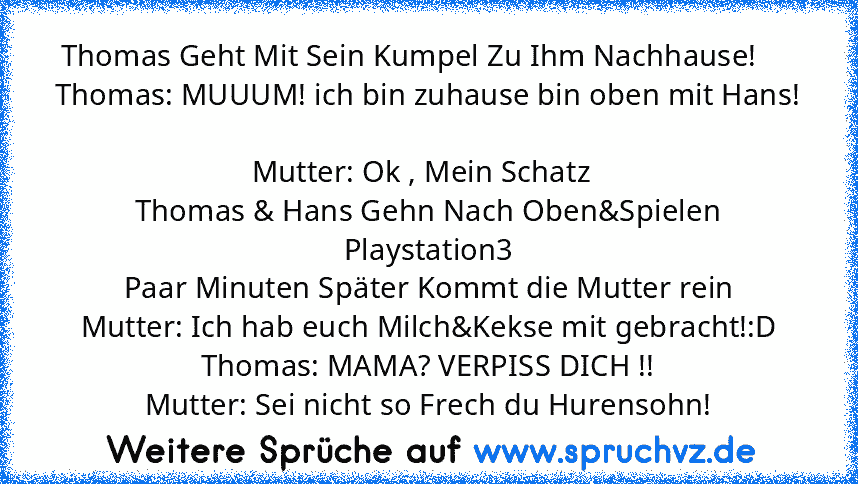 Thomas Geht Mit Sein Kumpel Zu Ihm Nachhause!     
Thomas: MUUUM! ich bin zuhause bin oben mit Hans! 
Mutter: Ok , Mein Schatz  
Thomas & Hans Gehn Nach Oben&Spielen Playstation3
Paar Minuten Später Kommt die Mutter rein
Mutter: Ich hab euch Milch&Kekse mit gebracht!:D
Thomas: MAMA? VERPISS DICH !!
Mutter: Sei nicht so Frech du Hurensohn!