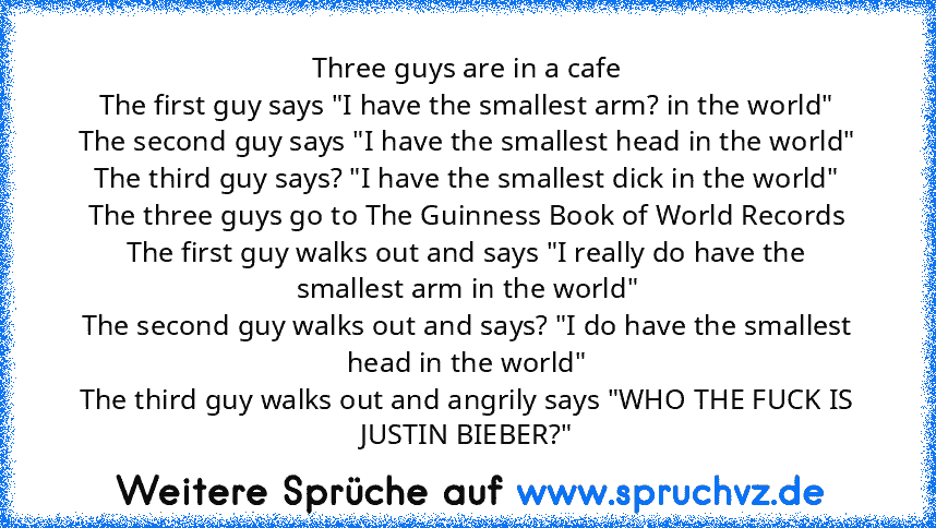 Three guys are in a cafe
The first guy says "I have the smallest arm? in the world"
The second guy says "I have the smallest head in the world"
The third guy says? "I have the smallest dick in the world"
The three guys go to The Guinness Book of World Records
The first guy walks out and says "I really do have the smallest arm in the world"
The second guy walks out and says? "I do have the smallest...