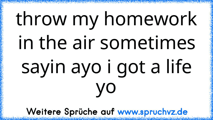 throw my homework in the air sometimes sayin ayo i got a life yo