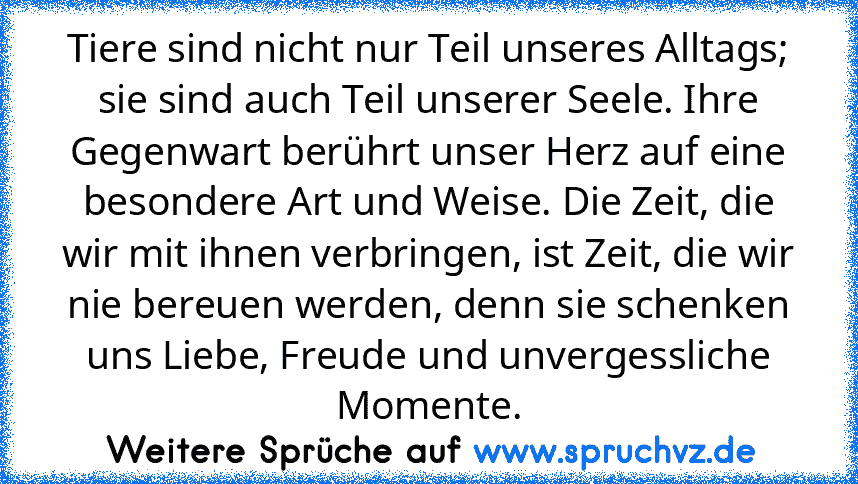 Tiere sind nicht nur Teil unseres Alltags; sie sind auch Teil unserer Seele. Ihre Gegenwart berührt unser Herz auf eine besondere Art und Weise. Die Zeit, die wir mit ihnen verbringen, ist Zeit, die wir nie bereuen werden, denn sie schenken uns Liebe, Freude und unvergessliche Momente.