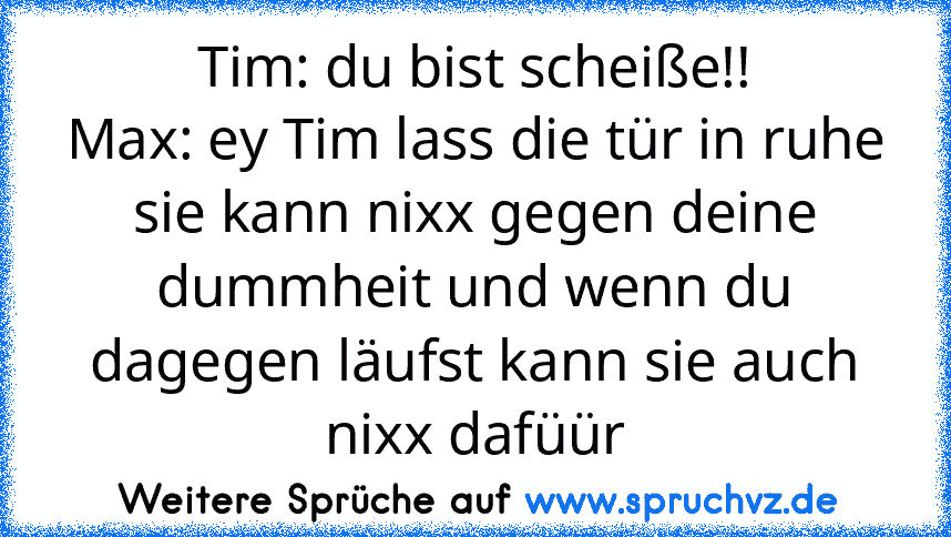 Tim: du bist scheiße!!
Max: ey Tim lass die tür in ruhe sie kann nixx gegen deine dummheit und wenn du dagegen läufst kann sie auch nixx dafüür