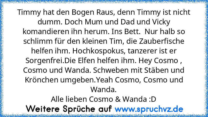 Timmy hat den Bogen Raus, denn Timmy ist nicht dumm. Doch Mum und Dad und Vicky komandieren ihn herum. Ins Bett.  Nur halb so schlimm für den kleinen Tim, die Zauberfische helfen ihm. Hochkospokus, tanzerer ist er Sorgenfrei.Die Elfen helfen ihm. Hey Cosmo , Cosmo und Wanda. Schweben mit Stäben und Krönchen umgeben.Yeah Cosmo, Cosmo und Wanda.
Alle lieben Cosmo & Wanda :D