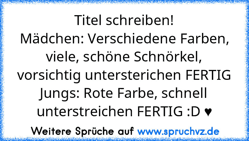 Titel schreiben!
Mädchen: Verschiedene Farben, viele, schöne Schnörkel, vorsichtig untersterichen FERTIG
Jungs: Rote Farbe, schnell unterstreichen FERTIG :D ♥