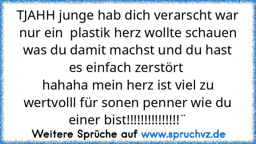 TJAHH junge hab dich verarscht war nur ein  plastik herz wollte schauen was du damit machst und du hast es einfach zerstört 
hahaha mein herz ist viel zu wertvolll für sonen penner wie du einer bist!!!!!!!!!!!!!!!¨