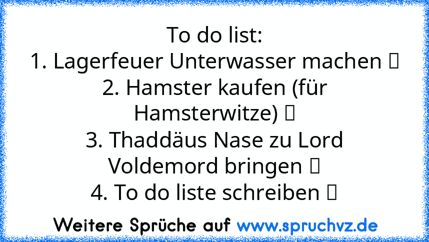 To do list:
1. Lagerfeuer Unterwasser machen ☐
2. Hamster kaufen (für Hamsterwitze) ☐
3. Thaddäus Nase zu Lord Voldemord bringen ☐
4. To do liste schreiben ☑