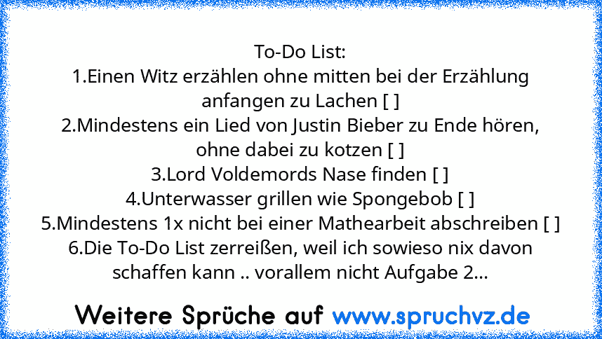 To-Do List:
1.Einen Witz erzählen ohne mitten bei der Erzählung anfangen zu Lachen [ ]
2.Mindestens ein Lied von Justin Bieber zu Ende hören, ohne dabei zu kotzen [ ]
3.Lord Voldemords Nase finden [ ]
4.Unterwasser grillen wie Spongebob [ ]
5.Mindestens 1x nicht bei einer Mathearbeit abschreiben [ ]
6.Die To-Do List zerreißen, weil ich sowieso nix davon schaffen kann .. vorallem nicht Aufgabe 2 [x...