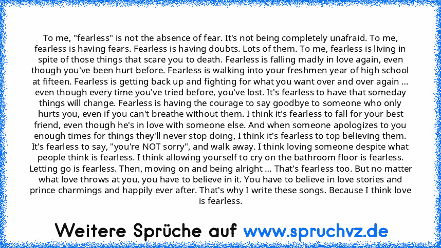 To me, "fearless" is not the absence of fear. It's not being completely unafraid. To me, fearless is having fears. Fearless is having doubts. Lots of them. To me, fearless is living in spite of those things that scare you to death. Fearless is falling madly in love again, even though you've been hurt before. Fearless is walking into your freshmen year of high school at fifteen. Fearless is getting...