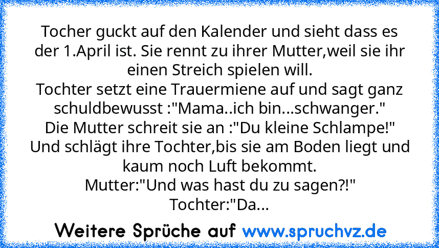 Tocher guckt auf den Kalender und sieht dass es der 1.April ist. Sie rennt zu ihrer Mutter,weil sie ihr einen Streich spielen will.
Tochter setzt eine Trauermiene auf und sagt ganz schuldbewusst :"Mama..ich bin...schwanger."
Die Mutter schreit sie an :"Du kleine Schlampe!" Und schlägt ihre Tochter,bis sie am Boden liegt und kaum noch Luft bekommt.
Mutter:"Und was hast du zu sagen?!"
Tochter:"Das d...