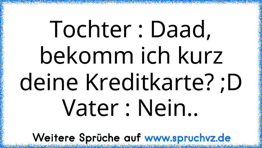 Tochter : Daad, bekomm ich kurz deine Kreditkarte? ;D
Vater : Nein..