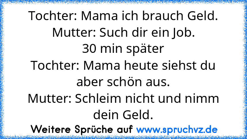 Tochter: Mama ich brauch Geld.
Mutter: Such dir ein Job.
30 min später
Tochter: Mama heute siehst du aber schön aus.
Mutter: Schleim nicht und nimm dein Geld.