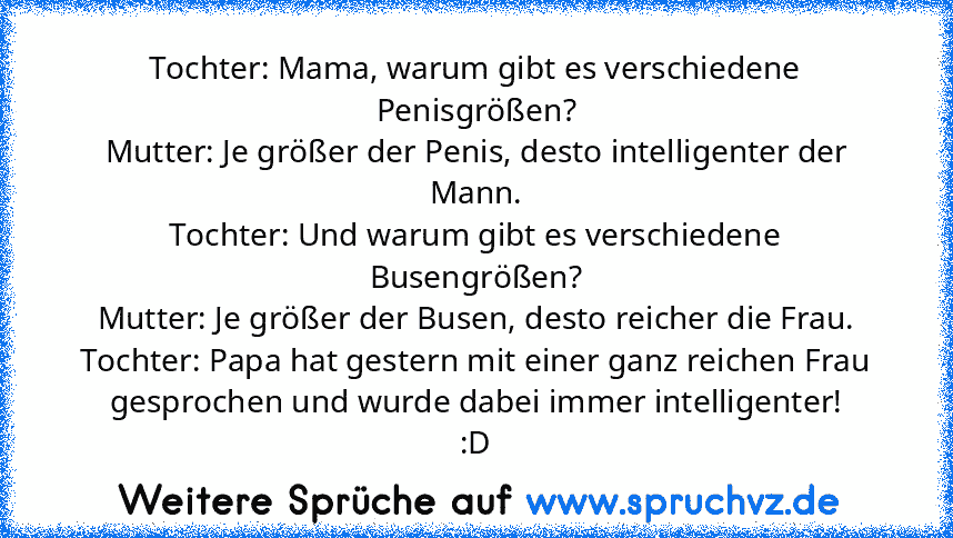 Tochter: Mama, warum gibt es verschiedene Penisgrößen?
Mutter: Je größer der Penis, desto intelligenter der Mann.
Tochter: Und warum gibt es verschiedene Busengrößen?
Mutter: Je größer der Busen, desto reicher die Frau.
Tochter: Papa hat gestern mit einer ganz reichen Frau gesprochen und wurde dabei immer intelligenter!
:D