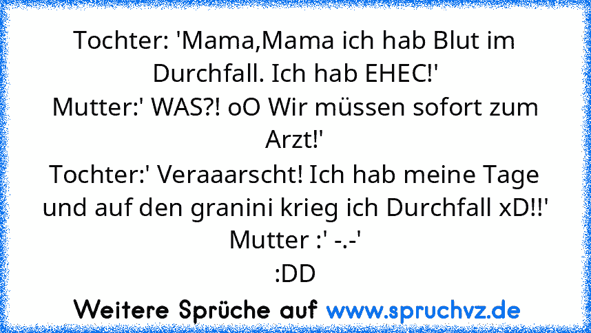 Tochter: 'Mama,Mama ich hab Blut im Durchfall. Ich hab EHEC!'
Mutter:' WAS?! oO Wir müssen sofort zum Arzt!'
Tochter:' Veraaarscht! Ich hab meine Tage und auf den granini krieg ich Durchfall xD!!'
Mutter :' -.-'
:DD