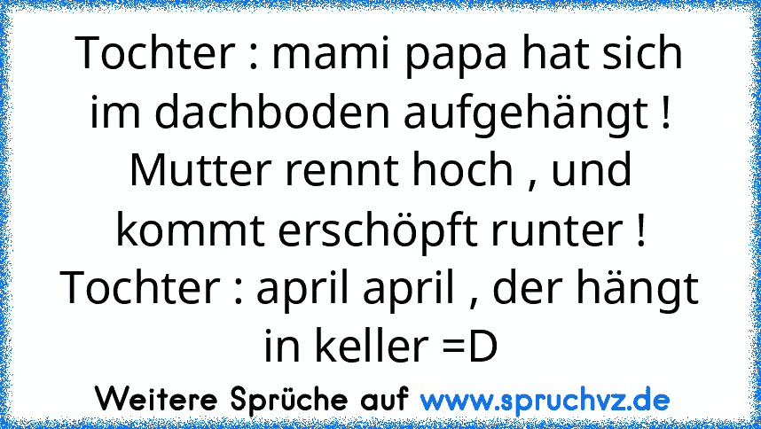 Tochter : mami papa hat sich im dachboden aufgehängt !
Mutter rennt hoch , und kommt erschöpft runter !
Tochter : april april , der hängt in keller =D