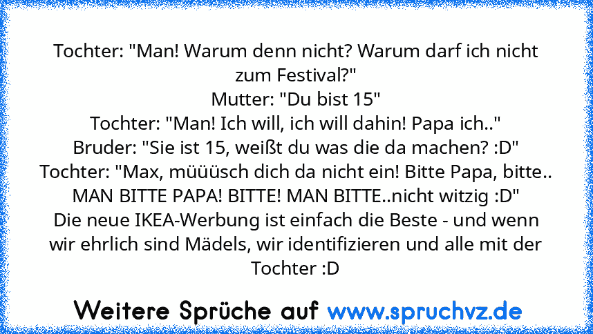 Tochter: "Man! Warum denn nicht? Warum darf ich nicht zum Festival?"
Mutter: "Du bist 15"
Tochter: "Man! Ich will, ich will dahin! Papa ich.."
Bruder: "Sie ist 15, weißt du was die da machen? :D"
Tochter: "Max, müüüsch dich da nicht ein! Bitte Papa, bitte.. MAN BITTE PAPA! BITTE! MAN BITTE..nicht witzig :D"
Die neue IKEA-Werbung ist einfach die Beste - und wenn wir ehrlich sind Mädels, wir iden...