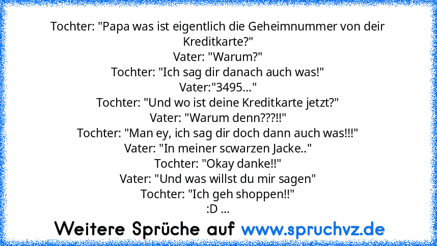 Tochter: "Papa was ist eigentlich die Geheimnummer von deir Kreditkarte?"
Vater: "Warum?"
Tochter: "Ich sag dir danach auch was!"
Vater:"3495..."
Tochter: "Und wo ist deine Kreditkarte jetzt?"
Vater: "Warum denn???!!"
Tochter: "Man ey, ich sag dir doch dann auch was!!!"
Vater: "In meiner scwarzen Jacke.."
Tochter: "Okay danke!!"
Vater: "Und was willst du mir sagen"
Tochter: "Ich geh shoppen!!"
...