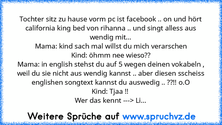 Tochter sitz zu hause vorm pc ist facebook .. on und hört california king bed von rihanna .. und singt alless aus wendig mit...
Mama: kind sach mal willst du mich verarschen
Kind: öhmm nee wieso??
Mama: in english stehst du auf 5 wegen deinen vokabeln , weil du sie nicht aus wendig kannst .. aber diesen sscheiss englishen songtext kannst du auswedig .. ??!! o.O
Kind: Tjaa !! 
Wer das kennt --->...