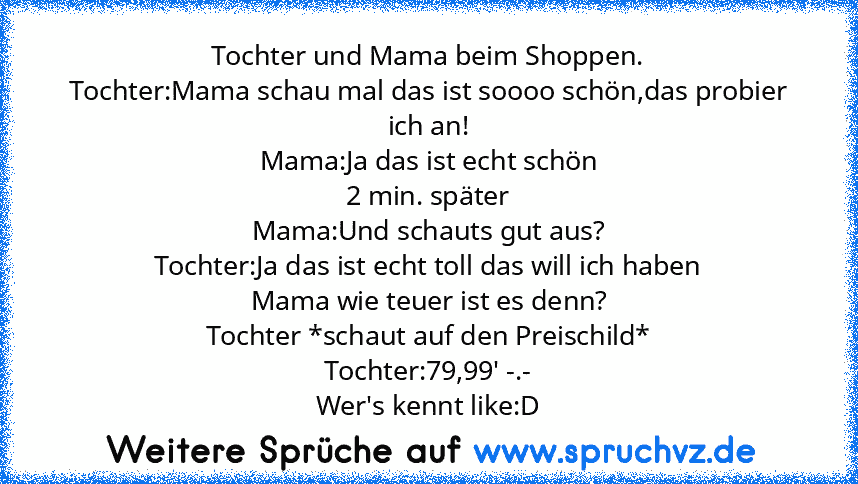 Tochter und Mama beim Shoppen.
Tochter:Mama schau mal das ist soooo schön,das probier ich an!
Mama:Ja das ist echt schön
2 min. später
Mama:Und schauts gut aus?
Tochter:Ja das ist echt toll das will ich haben
Mama wie teuer ist es denn?
Tochter *schaut auf den Preischild*
Tochter:79,99' -.-
Wer's kennt like:D