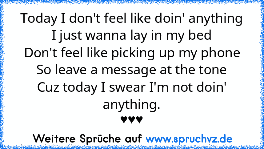 Today I don't feel like doin' anything
I just wanna lay in my bed
Don't feel like picking up my phone
So leave a message at the tone
Cuz today I swear I'm not doin' anything.
♥♥♥