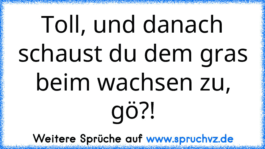 Toll, und danach schaust du dem gras beim wachsen zu, gö?!