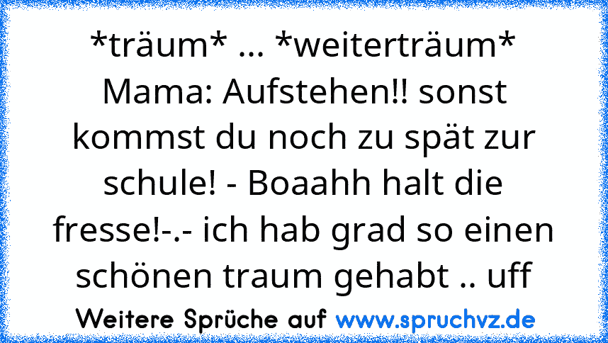 *träum* ... *weiterträum* Mama: Aufstehen!! sonst kommst du noch zu spät zur schule! - Boaahh halt die fresse!-.- ich hab grad so einen schönen traum gehabt .. uff