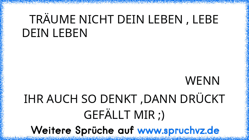 TRÄUME NICHT DEIN LEBEN , LEBE DEIN LEBEN                                                                                                                                                                                                                                               WENN IHR AUCH SO DENKT ,DANN DRÜCKT GEFÄLLT MIR ;)