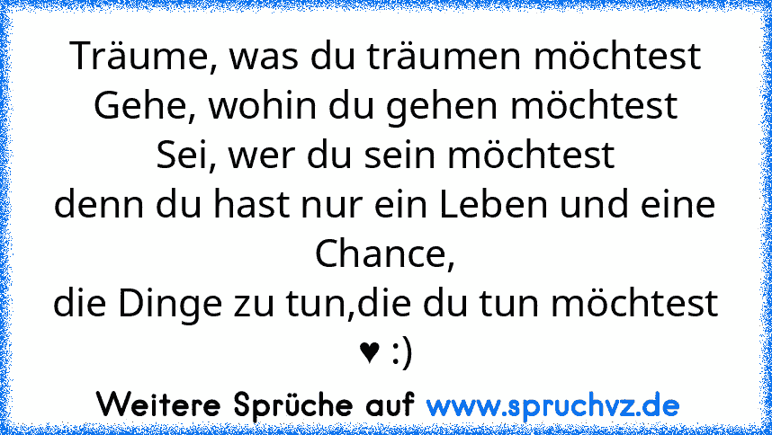 Träume, was du träumen möchtest
Gehe, wohin du gehen möchtest
Sei, wer du sein möchtest
denn du hast nur ein Leben und eine Chance,
die Dinge zu tun,die du tun möchtest ♥ :)