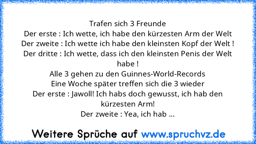 Trafen sich 3 Freunde
Der erste : Ich wette, ich habe den kürzesten﻿ Arm der Welt
Der zweite : Ich wette ich habe den kleinsten Kopf der Welt !
Der dritte : Ich wette, dass ich den﻿ kleinsten Penis der Welt habe !
Alle 3 gehen zu den Guinnes-World-Records
Eine Woche später﻿ treffen sich die 3 wieder
Der erste : Jawoll! Ich habs﻿ doch gewusst,﻿ ich hab den kürzesten Arm!
Der zweite : Yea, ich hab﻿ ...