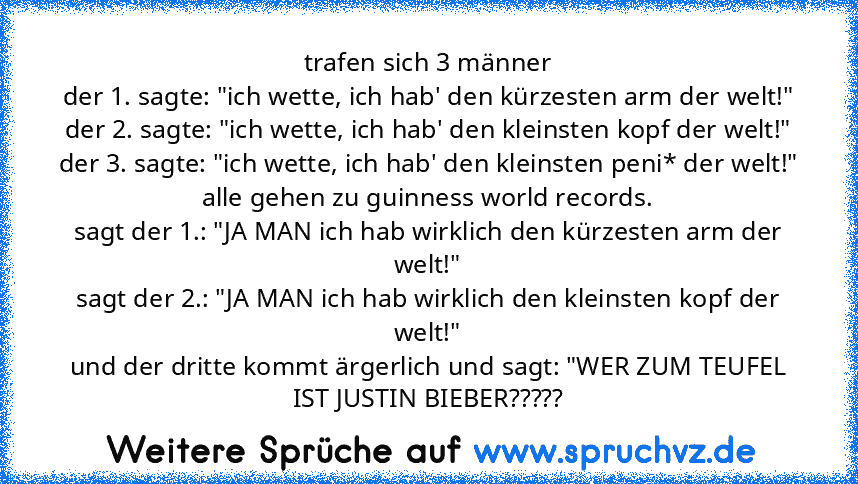 trafen sich 3 männer
der 1. sagte: "ich﻿ wette, ich hab' den kürzesten arm der welt!"
der 2. sagte: "ich wette, ich hab' den kleinsten kopf der welt!"
der 3. sagte: "ich wette, ich hab' den kleinsten peni* der welt!"
alle gehen zu guinness world records.
sagt der 1.: "JA MAN ich hab wirklich den kürzesten arm der﻿ welt!"
sagt der 2.: "JA MAN ich hab wirklich den kleinsten kopf der welt!"
und der d...