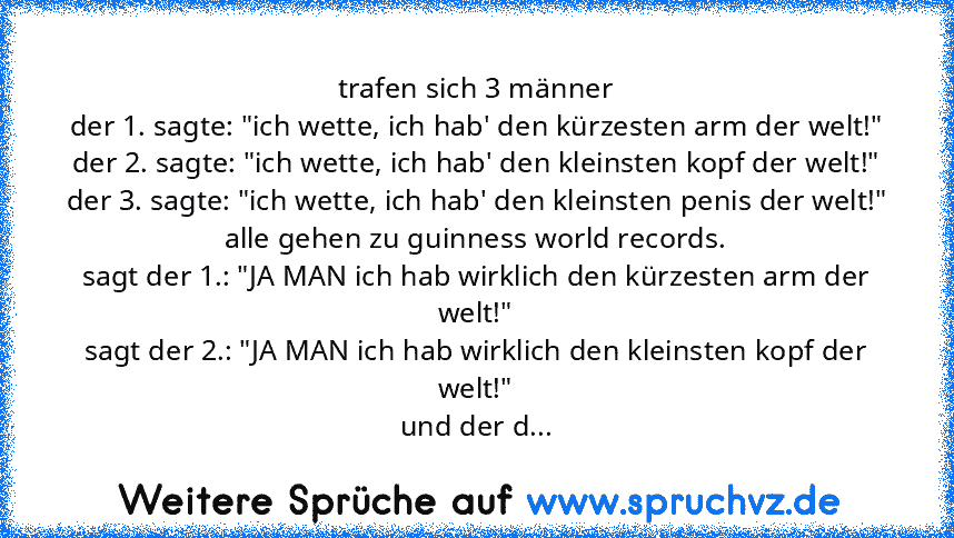 trafen sich 3 männer
der 1. sagte: "ich﻿ wette, ich hab' den kürzesten arm der welt!"
der 2. sagte: "ich wette, ich hab' den kleinsten kopf der welt!"
der 3. sagte: "ich wette, ich hab' den kleinsten penis der welt!"
alle gehen zu guinness world records.
sagt der 1.: "JA MAN ich hab wirklich den kürzesten arm der﻿ welt!"
sagt der 2.: "JA MAN ich hab wirklich den kleinsten kopf der welt!"
und de...