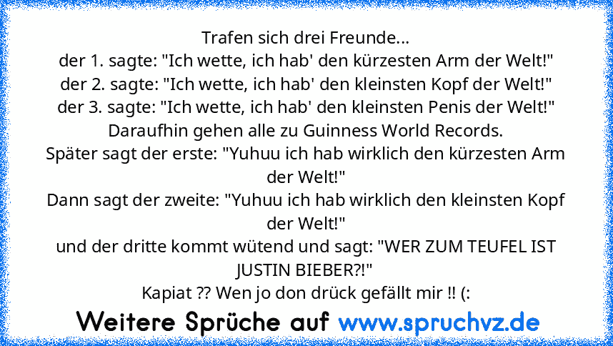 Trafen sich drei Freunde...
der 1. sagte: "Ich wette, ich hab' den kürzesten Arm der Welt!"
der 2. sagte: "Ich wette, ich hab' den kleinsten Kopf der Welt!"
der 3. sagte:﻿ "Ich wette, ich hab' den kleinsten Penis der Welt!"
Daraufhin gehen alle zu Guinness World Records.
Später sagt der erste: "Yuhuu ich hab wirklich den kürzesten Arm der Welt!"
Dann sagt der zweite: "Yuhuu ich hab wirklich den...