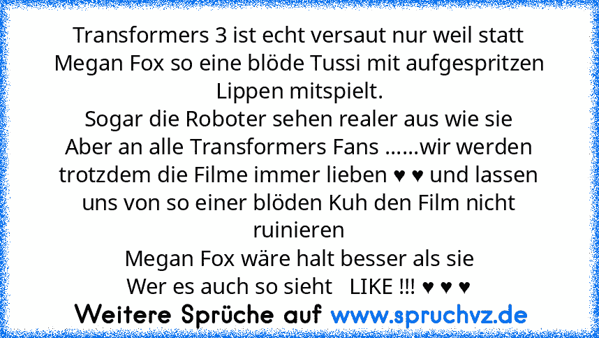 Transformers 3 ist echt versaut nur weil statt Megan Fox so eine blöde Tussi mit aufgespritzen Lippen mitspielt.
Sogar die Roboter sehen realer aus wie sie
Aber an alle Transformers Fans ......wir werden trotzdem die Filme immer lieben ♥ ♥ und lassen uns von so einer blöden Kuh den Film nicht ruinieren
Megan Fox wäre halt besser als sie
Wer es auch so sieht   LIKE !!! ♥ ♥ ♥