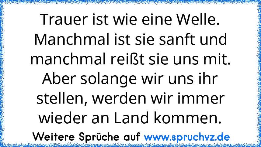 Trauer ist wie eine Welle. Manchmal ist sie sanft und manchmal reißt sie uns mit. Aber solange wir uns ihr stellen, werden wir immer wieder an Land kommen.