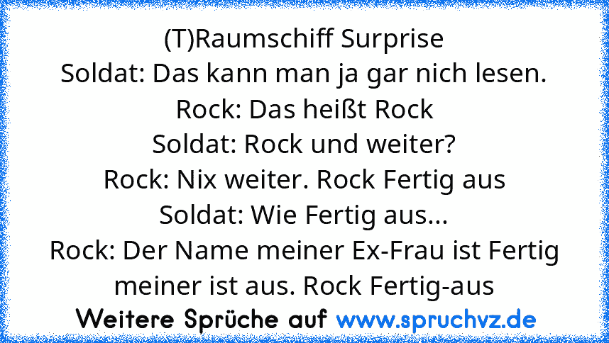 (T)Raumschiff Surprise
Soldat: Das kann man ja gar nich lesen.
Rock: Das heißt Rock
Soldat: Rock und weiter?
Rock: Nix weiter. Rock Fertig aus
Soldat: Wie Fertig aus...
Rock: Der Name meiner Ex-Frau ist Fertig meiner ist aus. Rock Fertig-aus