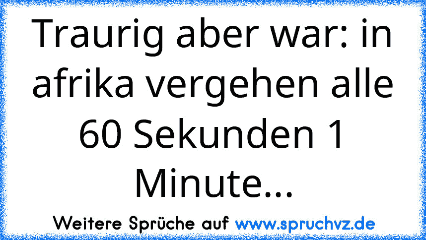 Traurig aber war: in afrika vergehen alle 60 Sekunden 1 Minute...