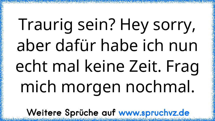 Traurig sein? Hey sorry, aber dafür habe ich nun echt mal keine Zeit. Frag mich morgen nochmal.