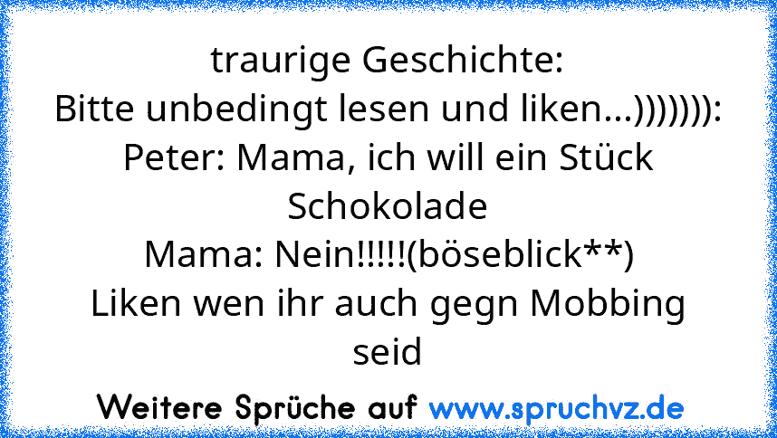 traurige Geschichte:
Bitte unbedingt lesen und liken...))))))):
Peter: Mama, ich will ein Stück Schokolade
Mama: Nein!!!!!(böseblick**)
Liken wen ihr auch gegn Mobbing seid