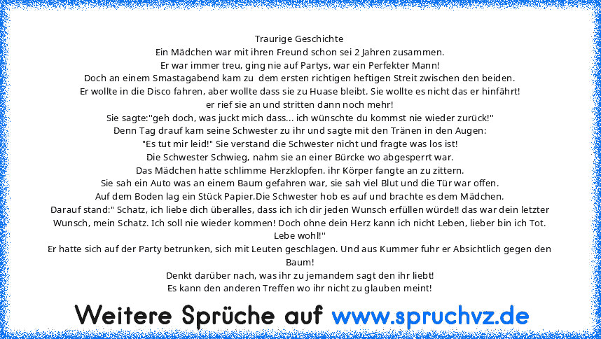 Traurige Geschichte
Ein Mädchen war mit ihren Freund schon sei 2 Jahren zusammen.
Er war immer treu, ging nie auf Partys, war ein Perfekter Mann!
Doch an einem Smastagabend kam zu  dem ersten richtigen heftigen Streit zwischen den beiden.
Er wollte in die Disco fahren, aber wollte dass sie zu Huase bleibt. Sie wollte es nicht das er hinfährt!
er rief sie an und stritten dann noch mehr!
Sie sagt...