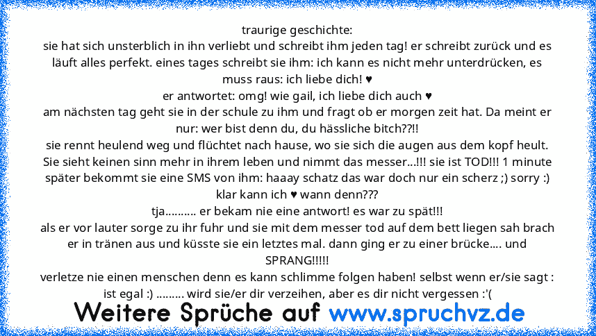 traurige geschichte:
sie hat sich unsterblich in ihn verliebt und schreibt ihm jeden tag! er schreibt zurück und es läuft alles perfekt. eines tages schreibt sie ihm: ich kann es nicht mehr unterdrücken, es muss raus: ich liebe dich! ♥
er antwortet: omg! wie gail, ich liebe dich auch ♥
am nächsten tag geht sie in der schule zu ihm und fragt ob er morgen zeit hat. Da meint er nur: wer bist denn ...