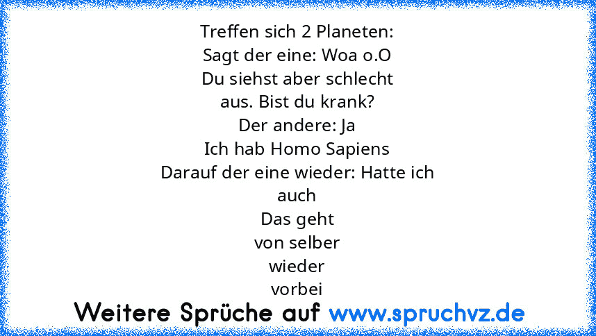 Treffen sich 2 Planeten:
Sagt der eine: Woa o.O
Du siehst aber schlecht
aus. Bist du krank?
Der andere: Ja
Ich hab Homo Sapiens
Darauf der eine wieder: Hatte ich
auch
Das geht
von selber
wieder
vorbei