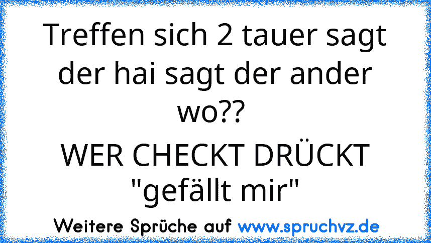 Treffen sich 2 tauer sagt der hai sagt der ander wo?? 
WER CHECKT DRÜCKT "gefällt mir"